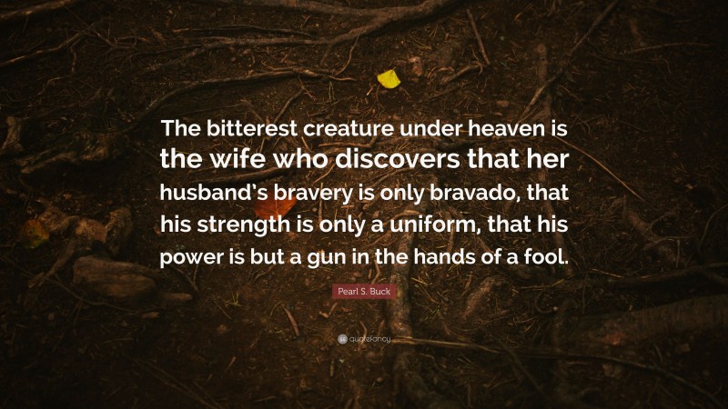 Pearl S. Buck Quote: “The bitterest creature under heaven is the wife who discovers that her husband’s bravery is only bravado, that his strength is only a uniform, that his power is but a gun in the hands of a fool.”