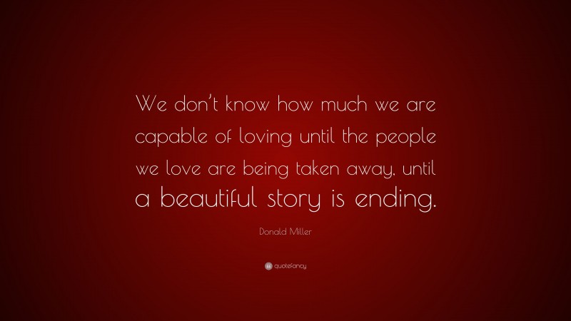 Donald Miller Quote: “We don’t know how much we are capable of loving until the people we love are being taken away, until a beautiful story is ending.”