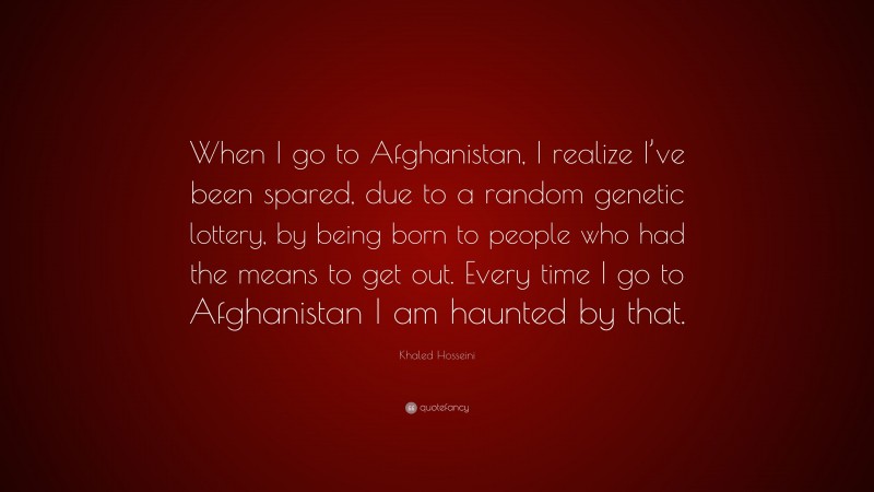 Khaled Hosseini Quote: “When I go to Afghanistan, I realize I’ve been spared, due to a random genetic lottery, by being born to people who had the means to get out. Every time I go to Afghanistan I am haunted by that.”