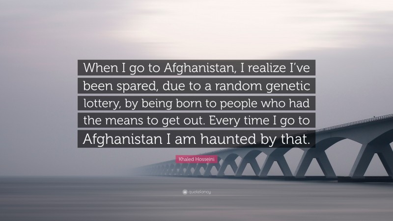 Khaled Hosseini Quote: “When I go to Afghanistan, I realize I’ve been spared, due to a random genetic lottery, by being born to people who had the means to get out. Every time I go to Afghanistan I am haunted by that.”