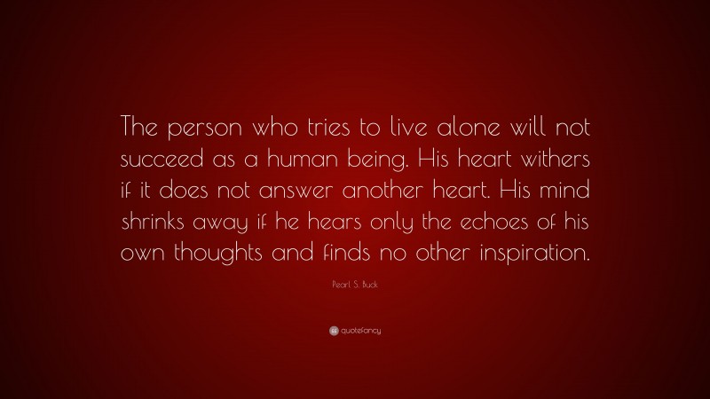 Pearl S. Buck Quote: “The person who tries to live alone will not succeed as a human being. His heart withers if it does not answer another heart. His mind shrinks away if he hears only the echoes of his own thoughts and finds no other inspiration.”