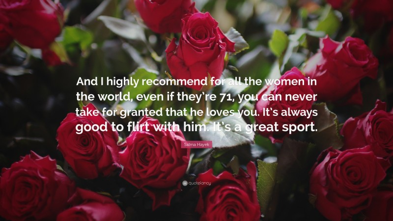 Salma Hayek Quote: “And I highly recommend for all the women in the world, even if they’re 71, you can never take for granted that he loves you. It’s always good to flirt with him. It’s a great sport.”
