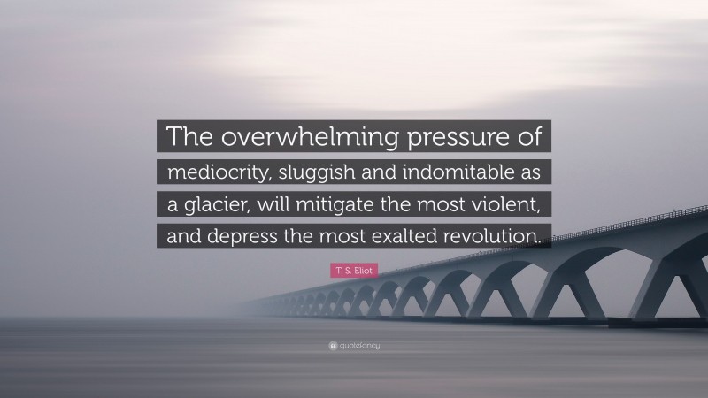 T. S. Eliot Quote: “The overwhelming pressure of mediocrity, sluggish and indomitable as a glacier, will mitigate the most violent, and depress the most exalted revolution.”