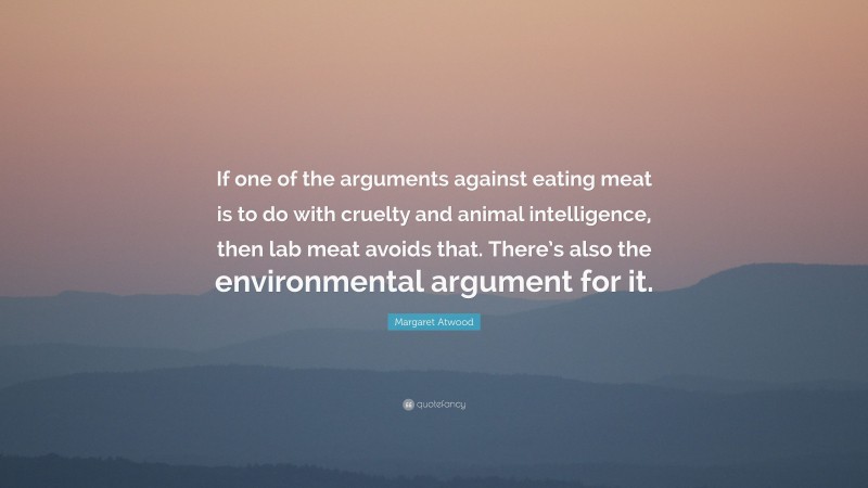 Margaret Atwood Quote: “If one of the arguments against eating meat is to do with cruelty and animal intelligence, then lab meat avoids that. There’s also the environmental argument for it.”