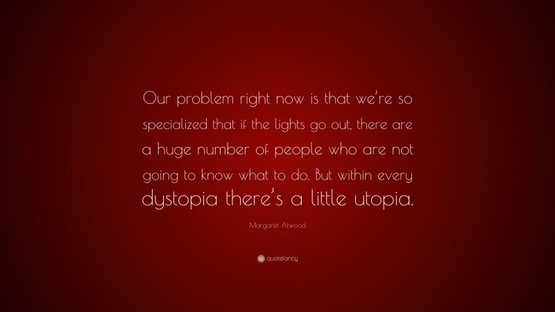 Margaret Atwood Quote: “Our problem right now is that we’re so specialized that if the lights go out, there are a huge number of people who are not going to know what to do. But within every dystopia there’s a little utopia.”