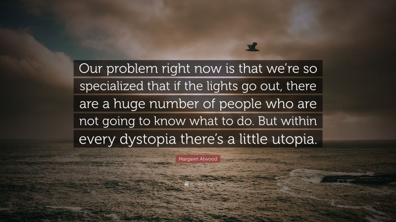 Margaret Atwood Quote: “Our problem right now is that we’re so specialized that if the lights go out, there are a huge number of people who are not going to know what to do. But within every dystopia there’s a little utopia.”