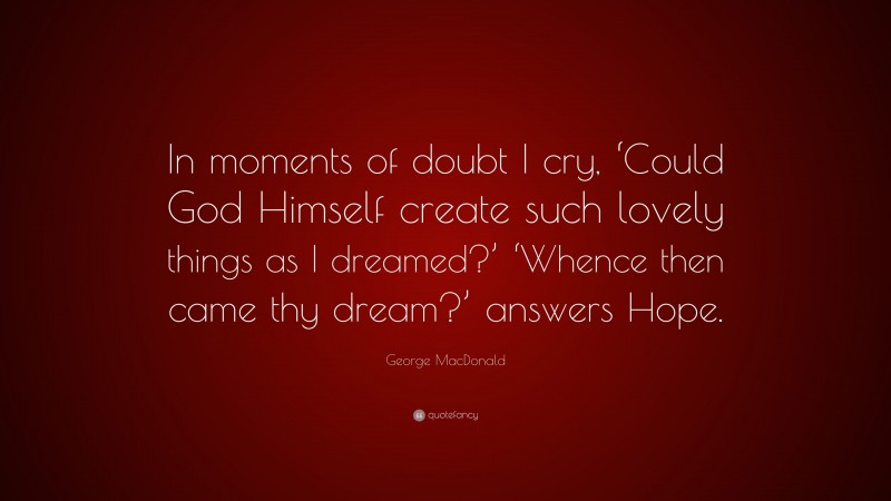 George MacDonald Quote: “In moments of doubt I cry, ‘Could God Himself create such lovely things as I dreamed?’ ‘Whence then came thy dream?’ answers Hope.”