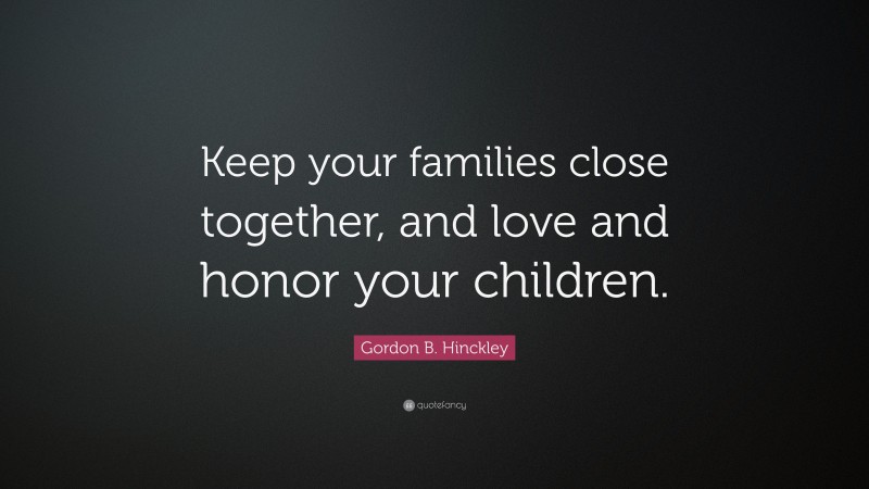 Gordon B. Hinckley Quote: “Keep your families close together, and love and honor your children.”