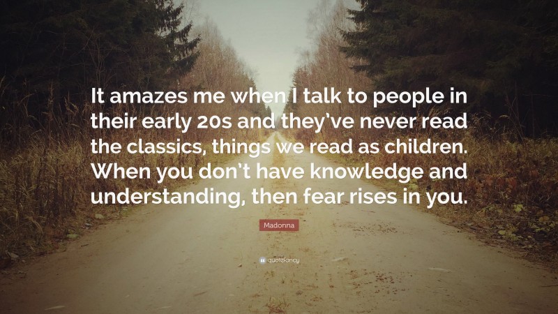Madonna Quote: “It amazes me when I talk to people in their early 20s and they’ve never read the classics, things we read as children. When you don’t have knowledge and understanding, then fear rises in you.”