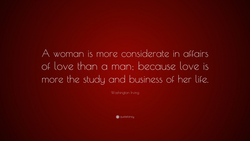 Washington Irving Quote: “A woman is more considerate in affairs of love than a man; because love is more the study and business of her life.”
