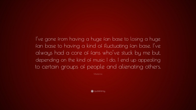 Madonna Quote: “I’ve gone from having a huge fan base to losing a huge fan base to having a kind of fluctuating fan base. I’ve always had a core of fans who’ve stuck by me but, depending on the kind of music I do, I end up appealing to certain groups of people and alienating others.”