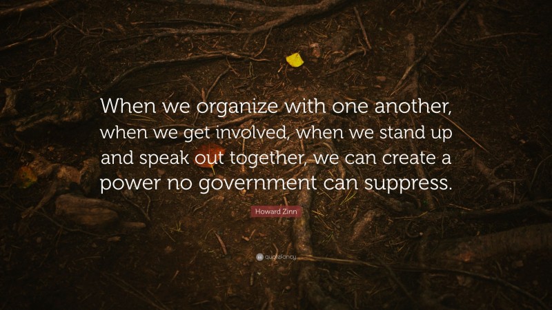Howard Zinn Quote: “When we organize with one another, when we get involved, when we stand up and speak out together, we can create a power no government can suppress.”