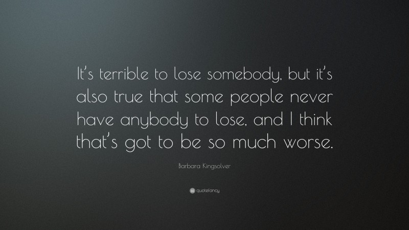 Barbara Kingsolver Quote: “It’s terrible to lose somebody, but it’s also true that some people never have anybody to lose, and I think that’s got to be so much worse.”
