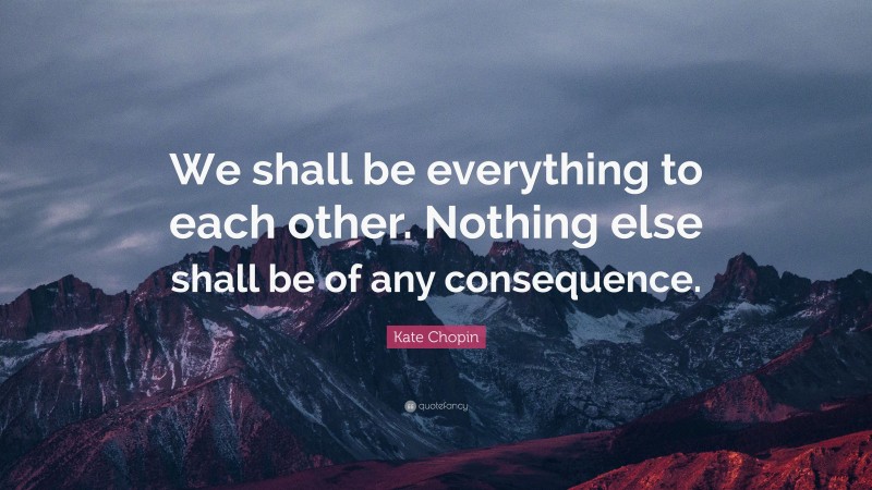 Kate Chopin Quote: “We shall be everything to each other. Nothing else shall be of any consequence.”
