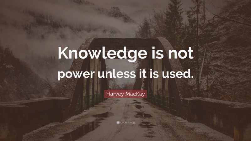 Harvey MacKay Quote: “Knowledge is not power unless it is used.”