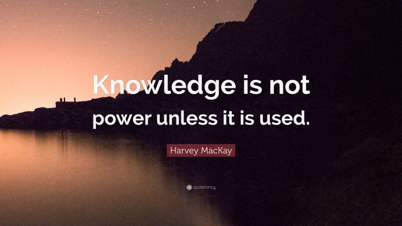 Harvey MacKay Quote: “Knowledge is not power unless it is used.”