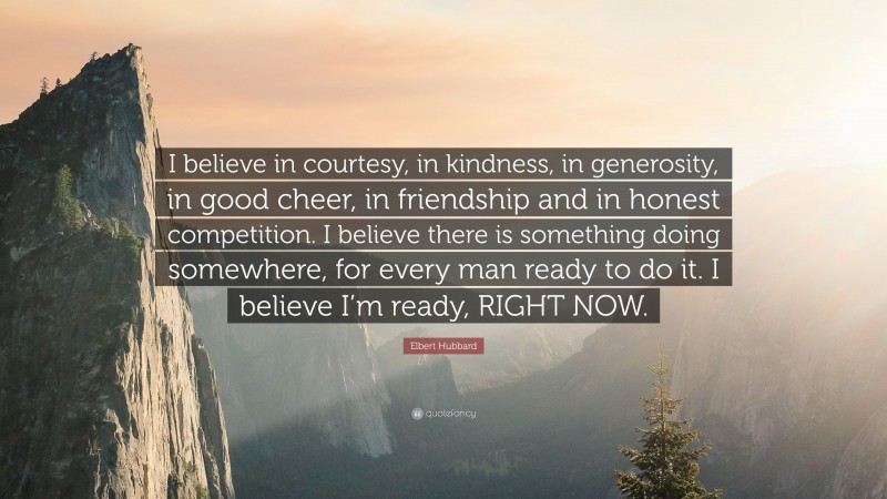 Elbert Hubbard Quote: “I believe in courtesy, in kindness, in generosity, in good cheer, in friendship and in honest competition. I believe there is something doing somewhere, for every man ready to do it. I believe I’m ready, RIGHT NOW.”