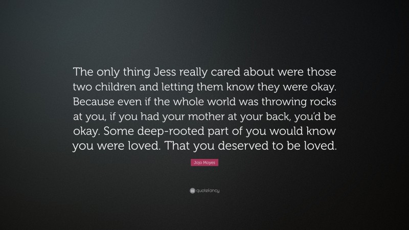 Jojo Moyes Quote: “The only thing Jess really cared about were those two children and letting them know they were okay. Because even if the whole world was throwing rocks at you, if you had your mother at your back, you’d be okay. Some deep-rooted part of you would know you were loved. That you deserved to be loved.”