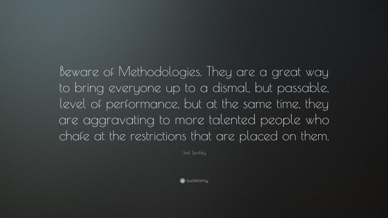 Joel Spolsky Quote: “Beware of Methodologies. They are a great way to bring everyone up to a dismal, but passable, level of performance, but at the same time, they are aggravating to more talented people who chafe at the restrictions that are placed on them.”