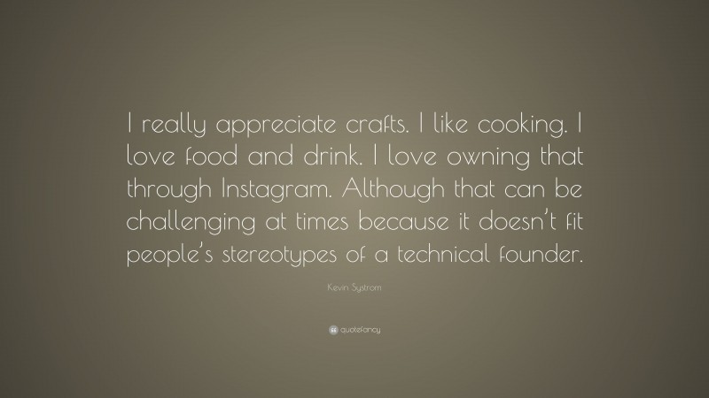 Kevin Systrom Quote: “I really appreciate crafts. I like cooking. I love food and drink. I love owning that through Instagram. Although that can be challenging at times because it doesn’t fit people’s stereotypes of a technical founder.”