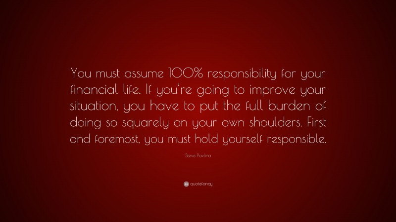 Steve Pavlina Quote: “You must assume 100% responsibility for your financial life. If you’re going to improve your situation, you have to put the full burden of doing so squarely on your own shoulders. First and foremost, you must hold yourself responsible.”