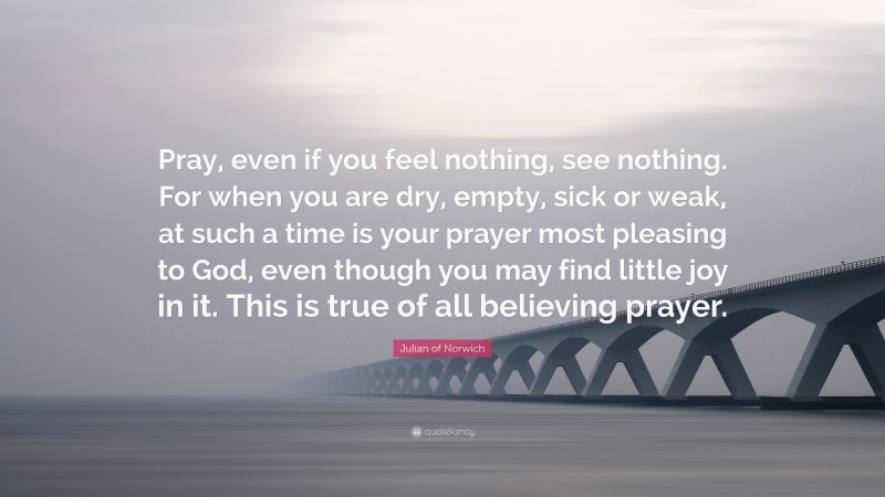 Julian of Norwich Quote: “Pray, even if you feel nothing, see nothing. For when you are dry, empty, sick or weak, at such a time is your prayer most pleasing to God, even though you may find little joy in it. This is true of all believing prayer.”