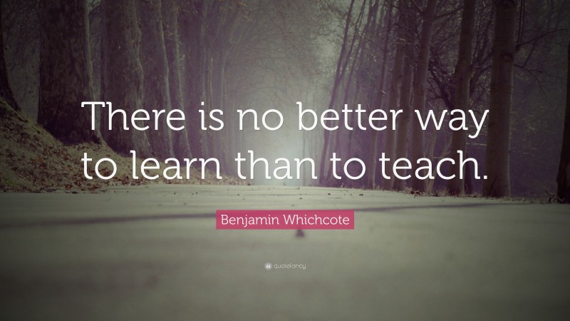 Benjamin Whichcote Quote: “There is no better way to learn than to teach.”