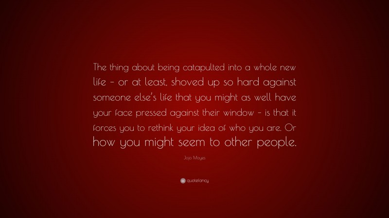 Jojo Moyes Quote: “The thing about being catapulted into a whole new life – or at least, shoved up so hard against someone else’s life that you might as well have your face pressed against their window – is that it forces you to rethink your idea of who you are. Or how you might seem to other people.”