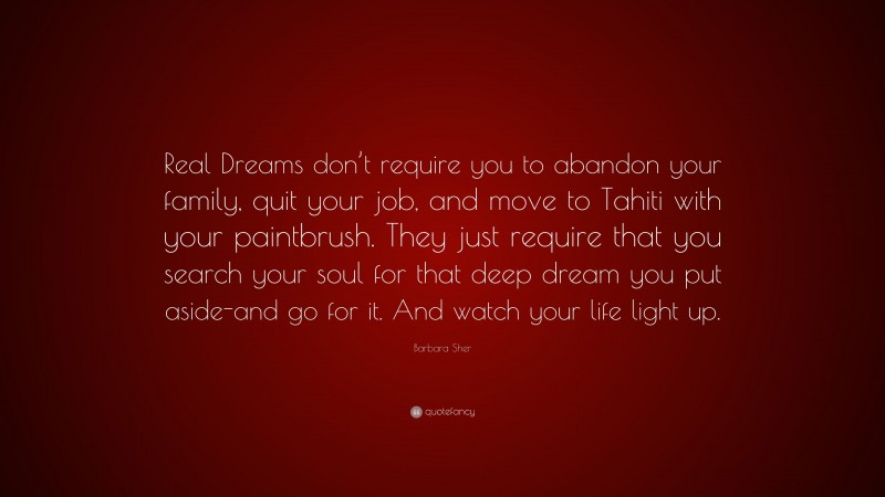 Barbara Sher Quote: “Real Dreams don’t require you to abandon your family, quit your job, and move to Tahiti with your paintbrush. They just require that you search your soul for that deep dream you put aside-and go for it. And watch your life light up.”