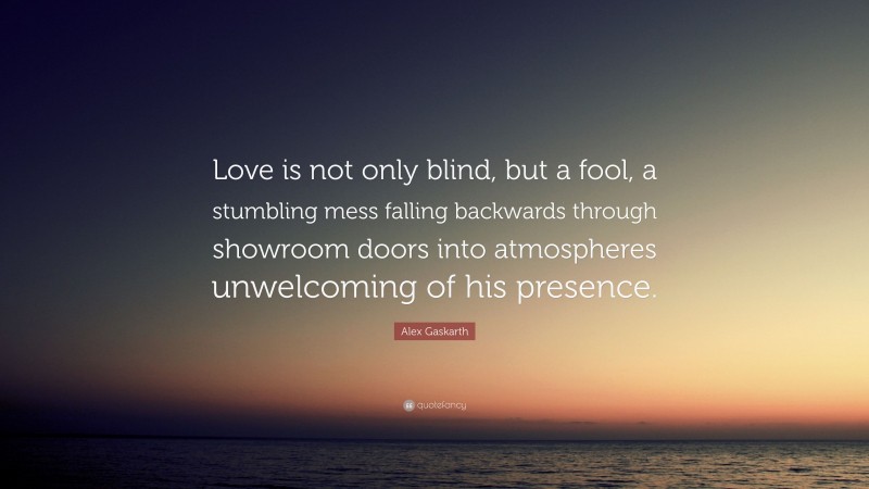 Alex Gaskarth Quote: “Love is not only blind, but a fool, a stumbling mess falling backwards through showroom doors into atmospheres unwelcoming of his presence.”