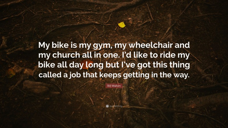 Bill Walton Quote: “My bike is my gym, my wheelchair and my church all in one. I’d like to ride my bike all day long but I’ve got this thing called a job that keeps getting in the way.”