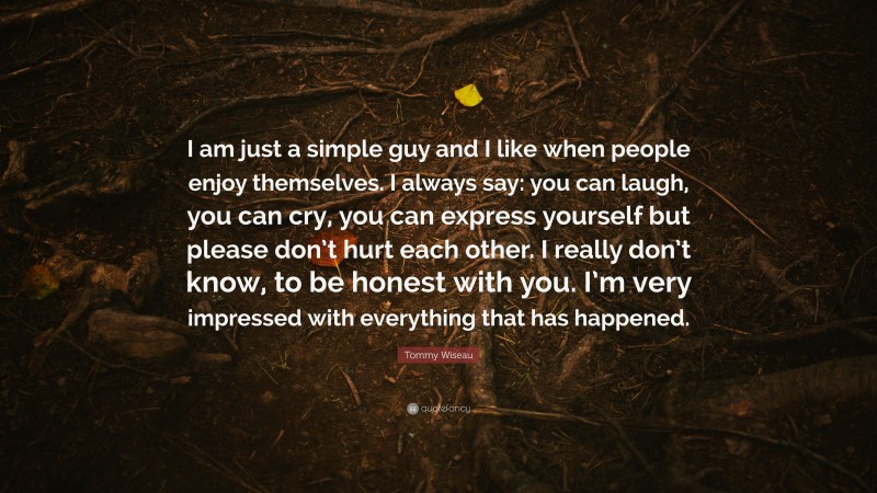 Tommy Wiseau Quote: “I am just a simple guy and I like when people enjoy themselves. I always say: you can laugh, you can cry, you can express yourself but please don’t hurt each other. I really don’t know, to be honest with you. I’m very impressed with everything that has happened.”