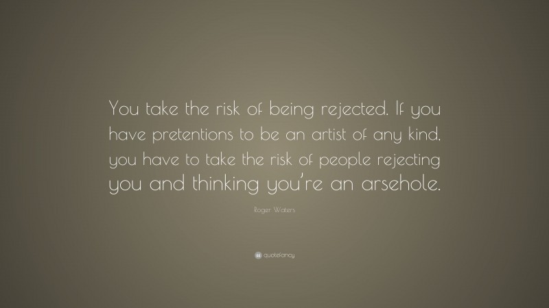 Roger Waters Quote: “You take the risk of being rejected. If you have pretentions to be an artist of any kind, you have to take the risk of people rejecting you and thinking you’re an arsehole.”