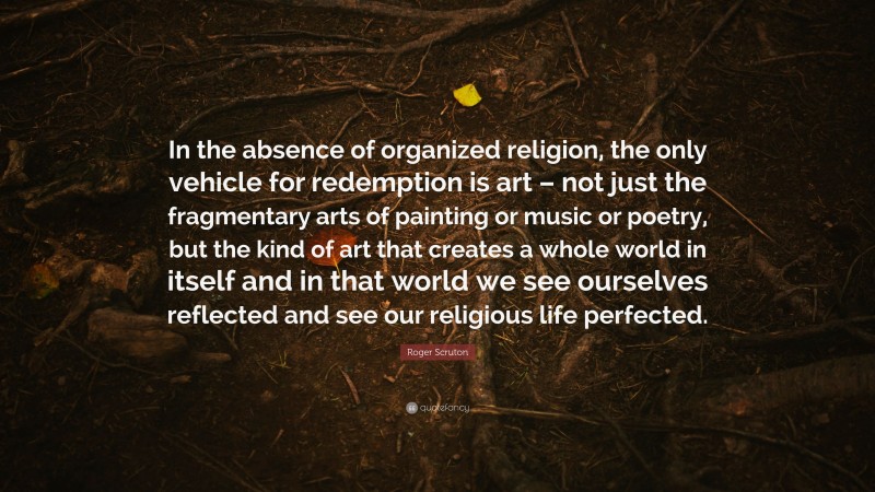 Roger Scruton Quote: “In the absence of organized religion, the only vehicle for redemption is art – not just the fragmentary arts of painting or music or poetry, but the kind of art that creates a whole world in itself and in that world we see ourselves reflected and see our religious life perfected.”