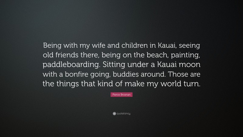 Pierce Brosnan Quote: “Being with my wife and children in Kauai, seeing old friends there, being on the beach, painting, paddleboarding. Sitting under a Kauai moon with a bonfire going, buddies around. Those are the things that kind of make my world turn.”
