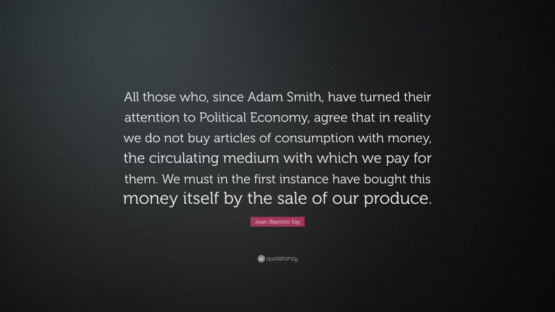 Jean-Baptiste Say Quote: “All those who, since Adam Smith, have turned their attention to Political Economy, agree that in reality we do not buy articles of consumption with money, the circulating medium with which we pay for them. We must in the first instance have bought this money itself by the sale of our produce.”