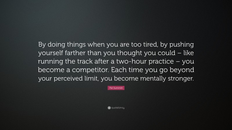 Pat Summitt Quote: “By doing things when you are too tired, by pushing yourself farther than you thought you could – like running the track after a two-hour practice – you become a competitor. Each time you go beyond your perceived limit, you become mentally stronger.”