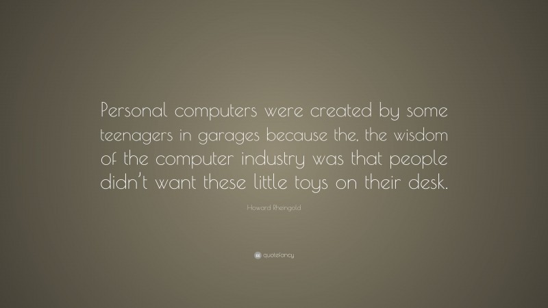 Howard Rheingold Quote: “Personal computers were created by some teenagers in garages because the, the wisdom of the computer industry was that people didn’t want these little toys on their desk.”