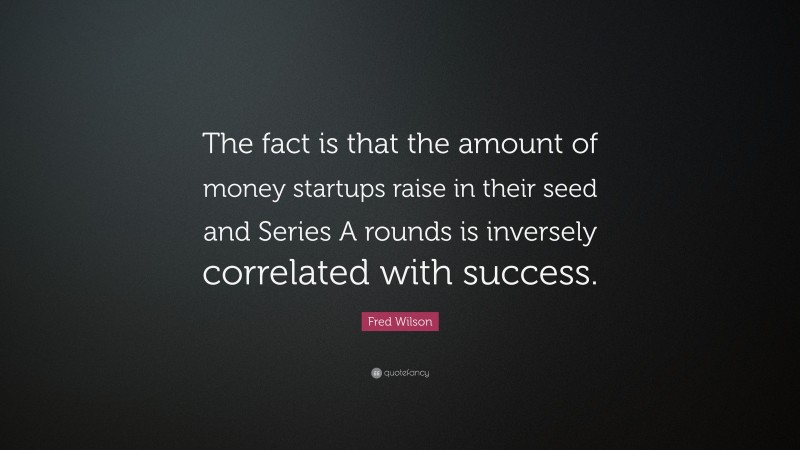 Fred Wilson Quote: “The fact is that the amount of money startups raise in their seed and Series A rounds is inversely correlated with success.”