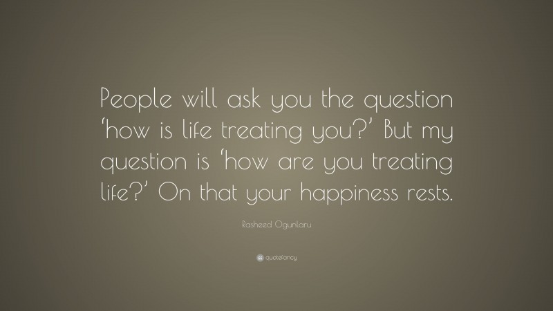 Rasheed Ogunlaru Quote: “People will ask you the question ‘how is life treating you?’ But my question is ‘how are you treating life?’ On that your happiness rests.”