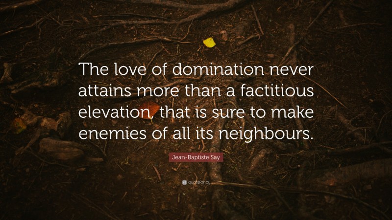 Jean-Baptiste Say Quote: “The love of domination never attains more than a factitious elevation, that is sure to make enemies of all its neighbours.”