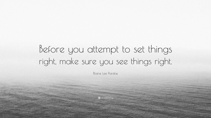 Blaine Lee Pardoe Quote: “Before you attempt to set things right, make sure you see things right.”