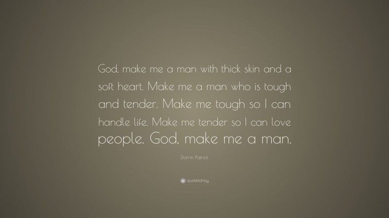 Darrin Patrick Quote: “God, make me a man with thick skin and a soft heart. Make me a man who is tough and tender. Make me tough so I can handle life. Make me tender so I can love people. God, make me a man.”
