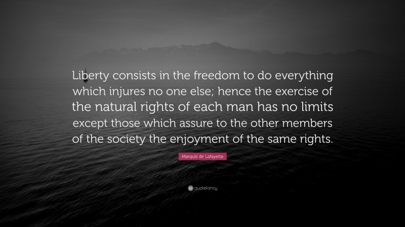 Marquis de Lafayette Quote: “Liberty consists in the freedom to do everything which injures no one else; hence the exercise of the natural rights of each man has no limits except those which assure to the other members of the society the enjoyment of the same rights.”