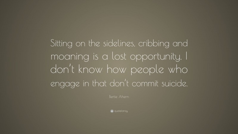 Bertie Ahern Quote: “Sitting on the sidelines, cribbing and moaning is a lost opportunity. I don’t know how people who engage in that don’t commit suicide.”
