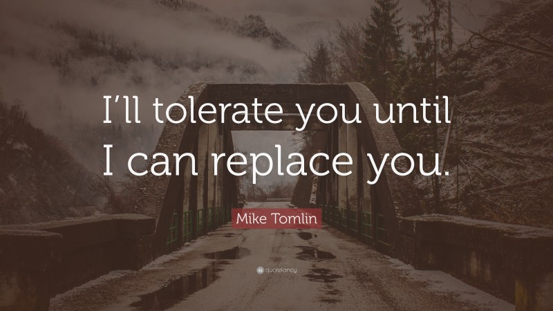 Mike Tomlin Quote: “I’ll tolerate you until I can replace you.”