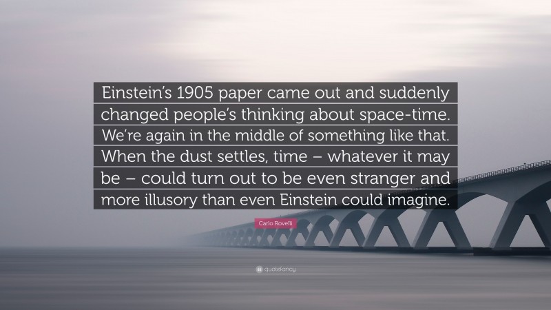 Carlo Rovelli Quote: “Einstein’s 1905 paper came out and suddenly changed people’s thinking about space-time. We’re again in the middle of something like that. When the dust settles, time – whatever it may be – could turn out to be even stranger and more illusory than even Einstein could imagine.”
