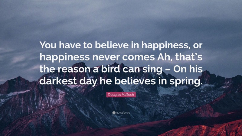 Douglas Malloch Quote: “You have to believe in happiness, or happiness never comes Ah, that’s the reason a bird can sing – On his darkest day he believes in spring.”