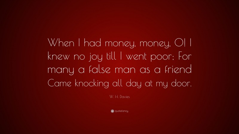 W. H. Davies Quote: “When I had money, money, O! I knew no joy till I went poor; For many a false man as a friend Came knocking all day at my door.”