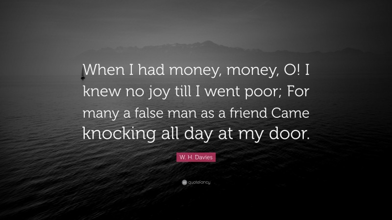 W. H. Davies Quote: “When I had money, money, O! I knew no joy till I went poor; For many a false man as a friend Came knocking all day at my door.”